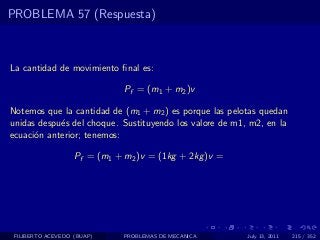 PROBLEMA 57 (Respuesta)



La cantidad de movimiento ﬁnal es:

                              Pf = (m1 + m2 )v

Notemos que la cantidad de (m1 + m2 ) es porque las pelotas quedan
unidas despu´s del choque. Sustituyendo los valore de m1, m2, en la
            e
ecuaci´n anterior; tenemos:
      o

                   Pf = (m1 + m2 )v = (1kg + 2kg )v =




 FILIBERTO ACEVEDO (BUAP)     PROBLEMAS DE MECANICA      July 13, 2011   215 / 352
 