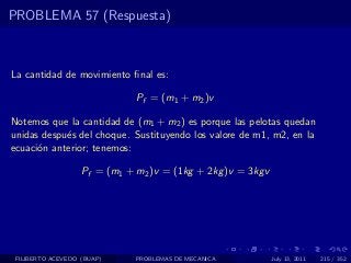 PROBLEMA 57 (Respuesta)



La cantidad de movimiento ﬁnal es:

                              Pf = (m1 + m2 )v

Notemos que la cantidad de (m1 + m2 ) es porque las pelotas quedan
unidas despu´s del choque. Sustituyendo los valore de m1, m2, en la
            e
ecuaci´n anterior; tenemos:
      o

                   Pf = (m1 + m2 )v = (1kg + 2kg )v = 3kgv




 FILIBERTO ACEVEDO (BUAP)     PROBLEMAS DE MECANICA          July 13, 2011   215 / 352
 