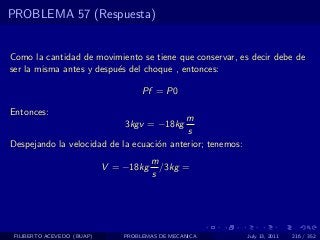 PROBLEMA 57 (Respuesta)


Como la cantidad de movimiento se tiene que conservar, es decir debe de
ser la misma antes y despu´s del choque , entonces:
                          e

                                     Pf = P0

Entonces:
                                           m
                                3kgv = −18kg
                                           s
Despejando la velocidad de la ecuaci´n anterior; tenemos:
                                    o
                                        m
                            V = −18kg     /3kg =
                                        s




 FILIBERTO ACEVEDO (BUAP)       PROBLEMAS DE MECANICA       July 13, 2011   216 / 352
 