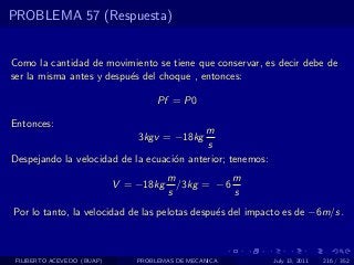 PROBLEMA 57 (Respuesta)


Como la cantidad de movimiento se tiene que conservar, es decir debe de
ser la misma antes y despu´s del choque , entonces:
                          e

                                     Pf = P0

Entonces:
                                           m
                                3kgv = −18kg
                                           s
Despejando la velocidad de la ecuaci´n anterior; tenemos:
                                    o
                                        m            m
                            V = −18kg     /3kg = − 6
                                        s            s
Por lo tanto, la velocidad de las pelotas despu´s del impacto es de −6m/s.
                                               e



 FILIBERTO ACEVEDO (BUAP)       PROBLEMAS DE MECANICA       July 13, 2011   216 / 352
 
