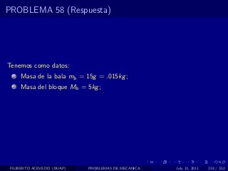 PROBLEMA 58 (Respuesta)




Tenemos como datos:
  1   Masa de la bala mb = 15g = .015kg ;
  2   Masa del bloque Mb = 5kg ;




 FILIBERTO ACEVEDO (BUAP)   PROBLEMAS DE MECANICA   July 13, 2011   218 / 352
 