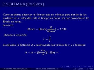 PROBLEMA 8 (Respuesta)

Como podemos observar, el tiempo esta en minutos pero dentro de las
unidades de la velocidad esta el tiempo en horas, asi que convirtamos los
80min en horas.
entonces:
                                        1h
                     80min = 80min(         ) = 1.33h
                                      60min
 Usando la ecuaci´n:
                  o
                                       d
                                   v=
                                       t
despejando la distancia d y sustituyendo los valores de v y t tenemos:
                                     km
                      d = vt = (90      )(1.33h) =
                                      h




 FILIBERTO ACEVEDO (BUAP)     PROBLEMAS DE MECANICA        July 13, 2011   26 / 352
 