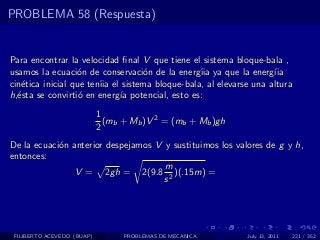 PROBLEMA 58 (Respuesta)


Para encontrar la velocidad ﬁnal V que tiene el sistema bloque-bala ,
usamos la ecuaci´n de conservaci´n de la energ´ ya que la energ´
                   o               o            ıia                ıia
cin´tica inicial que ten´ el sistema bloque-bala, al elevarse una altura
   e                    ıia
h,´sta se convirti´ en energ´ potencial, esto es:
  e                o        ıa
                            1
                              (mb + Mb )V 2 = (mb + Mb )gh
                            2
De la ecuaci´n anterior despejamos V y sustituimos los valores de g y h,
            o
entonces:
                                     m
                V = 2gh = 2(9.8 2 )(.15m) =
                                     s




 FILIBERTO ACEVEDO (BUAP)         PROBLEMAS DE MECANICA      July 13, 2011   221 / 352
 