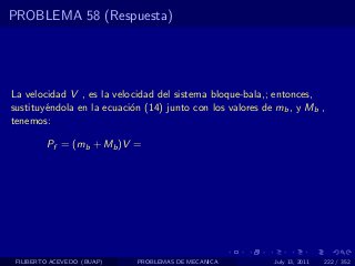 PROBLEMA 58 (Respuesta)




La velocidad V , es la velocidad del sistema bloque-bala,; entonces,
sustituy´ndola en la ecuaci´n (14) junto con los valores de mb , y Mb ,
        e                  o
tenemos:

         Pf = (mb + Mb )V =




 FILIBERTO ACEVEDO (BUAP)   PROBLEMAS DE MECANICA          July 13, 2011   222 / 352
 