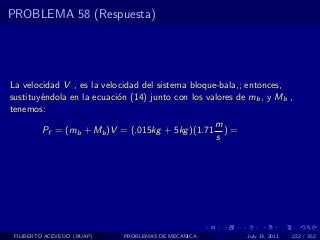 PROBLEMA 58 (Respuesta)




La velocidad V , es la velocidad del sistema bloque-bala,; entonces,
sustituy´ndola en la ecuaci´n (14) junto con los valores de mb , y Mb ,
        e                  o
tenemos:
                                                    m
         Pf = (mb + Mb )V = (.015kg + 5kg )(1.71      )=
                                                    s




 FILIBERTO ACEVEDO (BUAP)   PROBLEMAS DE MECANICA          July 13, 2011   222 / 352
 