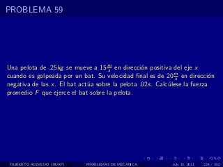 PROBLEMA 59




Una pelota de .25kg se mueve a 15 m en direcci´n positiva del eje x
                                    s            o
cuando es golpeada por un bat. Su velocidad ﬁnal es de 20 m en direcci´n
                                                             s            o
negativa de las x. El bat act´a sobre la pelota .02s. Calc´lese la fuerza
                             u                            u
promedio F que ejerce el bat sobre la pelota.




 FILIBERTO ACEVEDO (BUAP)   PROBLEMAS DE MECANICA          July 13, 2011   224 / 352
 