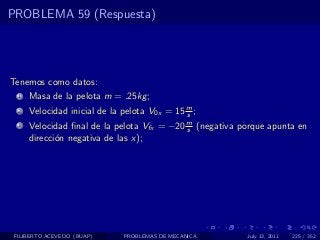 PROBLEMA 59 (Respuesta)




Tenemos como datos:
  1   Masa de la pelota m = .25kg ;
  2   Velocidad inicial de la pelota V0x = 15 m ;
                                              s
  3   Velocidad ﬁnal de la pelota Vfx = −20 m (negativa porque apunta en
                                            s
      direcci´n negativa de las x);
             o




 FILIBERTO ACEVEDO (BUAP)     PROBLEMAS DE MECANICA      July 13, 2011   225 / 352
 