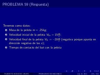 PROBLEMA 59 (Respuesta)




Tenemos como datos:
  1   Masa de la pelota m = .25kg ;
  2   Velocidad inicial de la pelota V0x = 15 m ;
                                              s
  3   Velocidad ﬁnal de la pelota Vfx = −20 m (negativa porque apunta en
                                            s
      direcci´n negativa de las x);
             o
  4   Tiempo de contacto del bat con la pelota




 FILIBERTO ACEVEDO (BUAP)     PROBLEMAS DE MECANICA      July 13, 2011   225 / 352
 