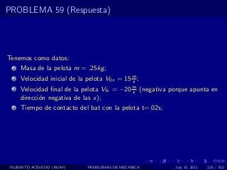 PROBLEMA 59 (Respuesta)




Tenemos como datos:
  1   Masa de la pelota m = .25kg ;
  2   Velocidad inicial de la pelota V0x = 15 m ;
                                              s
  3   Velocidad ﬁnal de la pelota Vfx = −20 m (negativa porque apunta en
                                            s
      direcci´n negativa de las x);
             o
  4   Tiempo de contacto del bat con la pelota t=.02s;




 FILIBERTO ACEVEDO (BUAP)     PROBLEMAS DE MECANICA      July 13, 2011   225 / 352
 