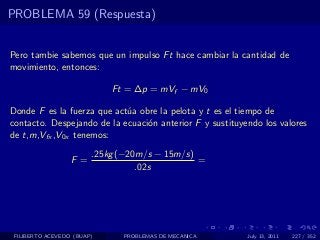 PROBLEMA 59 (Respuesta)


Pero tambie sabemos que un impulso Ft hace cambiar la cantidad de
movimiento, entonces:

                            Ft = ∆p = mVf − mV0

Donde F es la fuerza que act´a obre la pelota y t es el tiempo de
                            u
contacto. Despejando de la ecuaci´n anterior F y sustituyendo los valores
                                 o
de t,m,Vfx ,V0x tenemos:

                        .25kg (−20m/s − 15m/s)
                  F =                          =
                                  .02s




 FILIBERTO ACEVEDO (BUAP)     PROBLEMAS DE MECANICA       July 13, 2011   227 / 352
 