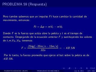 PROBLEMA 59 (Respuesta)


Pero tambie sabemos que un impulso Ft hace cambiar la cantidad de
movimiento, entonces:

                            Ft = ∆p = mVf − mV0

Donde F es la fuerza que act´a obre la pelota y t es el tiempo de
                            u
contacto. Despejando de la ecuaci´n anterior F y sustituyendo los valores
                                 o
de t,m,Vfx ,V0x tenemos:

                        .25kg (−20m/s − 15m/s)
                  F =                          = − 437.5N
                                  .02s
 Por lo tanto, la fuerza promedio que ejerce el bat sobre la pelota es de
-437.5N.



 FILIBERTO ACEVEDO (BUAP)     PROBLEMAS DE MECANICA         July 13, 2011   227 / 352
 