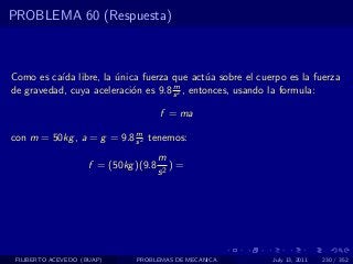 PROBLEMA 60 (Respuesta)



Como es ca´ libre, la unica fuerza que act´a sobre el cuerpo es la fuerza
           ıda         ´                       u
                                     m
de gravedad, cuya aceleraci´n es 9.8 s 2 , entonces, usando la formula:
                           o

                                       f = ma
                           m
con m = 50kg , a = g = 9.8 s 2 tenemos:
                                       m
                     f = (50kg )(9.8      )=
                                       s2




 FILIBERTO ACEVEDO (BUAP)      PROBLEMAS DE MECANICA      July 13, 2011   230 / 352
 