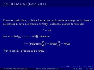PROBLEMA 60 (Respuesta)



Como es ca´ libre, la unica fuerza que act´a sobre el cuerpo es la fuerza
           ıda         ´                       u
                                     m
de gravedad, cuya aceleraci´n es 9.8 s 2 , entonces, usando la formula:
                           o

                                       f = ma
                           m
con m = 50kg , a = g = 9.8 s 2 tenemos:
                                       m            m
                     f = (50kg )(9.8     2
                                           ) = 490kg 2 = 490N
                                       s            s
Por lo tanto, la fuerza es de 490N.




 FILIBERTO ACEVEDO (BUAP)      PROBLEMAS DE MECANICA            July 13, 2011   230 / 352
 