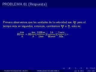 PROBLEMA 61 (Respuesta)



Primero observemos que las unidades de la velocidad son km pero el
                                                         h
tiempo esta en segundos, entonces, cambiemos km a m , esto es:
                                               h    s

                   km      km 1000m      1h    1min
              80      = 80    (     )(      )(      )=
                    h       h   1km    60min 60s




 FILIBERTO ACEVEDO (BUAP)      PROBLEMAS DE MECANICA     July 13, 2011   232 / 352
 