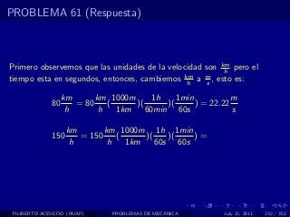 PROBLEMA 61 (Respuesta)



Primero observemos que las unidades de la velocidad son km pero el
                                                         h
tiempo esta en segundos, entonces, cambiemos km a m , esto es:
                                               h    s

                   km      km 1000m      1h    1min           m
              80      = 80    (     )(      )(      ) = 22.22
                    h       h   1km    60min 60s              s

                    km       km 1000m 1h 1min
              150      = 150    (     )(    )(   )=
                     h        h   1km    60s 60s




 FILIBERTO ACEVEDO (BUAP)      PROBLEMAS DE MECANICA       July 13, 2011   232 / 352
 