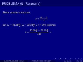 PROBLEMA 61 (Respuesta)

Ahora, usando la ecuaci´n:
                       o
                                          vf − vi
                                    a=
                                             t
con vf = 41.66 m , vi = 22.22 m y t = 30s tenemos:
               s              s

                               41.66 m − 22.22 m
                                     s         s
                            a=                   =
                                       30s




 FILIBERTO ACEVEDO (BUAP)        PROBLEMAS DE MECANICA   July 13, 2011   233 / 352
 