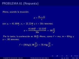 PROBLEMA 61 (Respuesta)

Ahora, usando la ecuaci´n:
                       o
                                           vf − vi
                                     a=
                                              t
con vf = 41.66 m , vi = 22.22 m y t = 30s tenemos:
               s              s

                               41.66 m − 22.22 m
                                     s         s      m
                            a=                   = .98 2
                                       30s            s
                                     m
 Por lo tanto, la aceleraci´n es .98 s 2 Ahora, como f = ma, m = 80kg y
                           o
a = .98 tenemos:
                                      m             m
                    f = (80kg )(.98     2
                                          ) = 78.4kg 2 =
                                      s             s



 FILIBERTO ACEVEDO (BUAP)         PROBLEMAS DE MECANICA    July 13, 2011   233 / 352
 