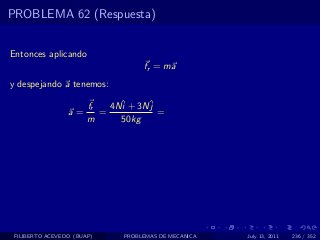 PROBLEMA 62 (Respuesta)


Entonces aplicando
                                   fr = ma
y despejando a tenemos:

                       fr   4Nˆ + 3Nˆ
                              i     j
                 a=       =           =
                       m      50kg




 FILIBERTO ACEVEDO (BUAP)     PROBLEMAS DE MECANICA   July 13, 2011   236 / 352
 