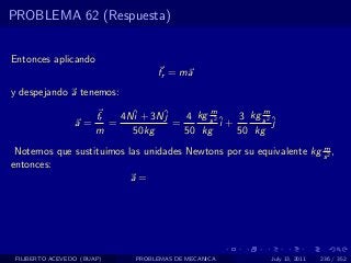 PROBLEMA 62 (Respuesta)


Entonces aplicando
                                    fr = ma
y despejando a tenemos:
                                             m           m
                       fr   4Nˆ + 3Nˆ
                              i     j   4 kg s 2 ˆ 3 kg s 2 ˆ
                 a=       =           =          i+         j
                       m      50kg      50 kg       50 kg
                                                                    m
 Notemos que sustituimos las unidades Newtons por su equivalente kg s 2 ,
entonces:
                          a=




 FILIBERTO ACEVEDO (BUAP)      PROBLEMAS DE MECANICA       July 13, 2011   236 / 352
 