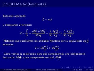 PROBLEMA 62 (Respuesta)


Entonces aplicando
                                    fr = ma
y despejando a tenemos:
                                             m           m
                       fr   4Nˆ + 3Nˆ
                              i     j   4 kg s 2 ˆ 3 kg s 2 ˆ
                 a=       =           =          i+         j
                       m      50kg      50 kg       50 kg
                                                                    m
 Notemos que sustituimos las unidades Newtons por su equivalente kg s 2 ,
entonces:
                                    m         m
                             a = .08 2 ˆ + .06 2 ˆ
                                       i         j
                                    s         s
 Como vemos la aceleraci´n tiene dos componentes, una componente
                           o
               m                                  m
horizontal .08 s 2 y una componente vertical .06 s 2



 FILIBERTO ACEVEDO (BUAP)      PROBLEMAS DE MECANICA       July 13, 2011   236 / 352
 