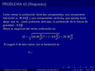 PROBLEMA 63 (Respuesta)

Como vemos la aceleraci´n tiene dos componentes, una componente
                           o
                    m
horizontal ax 26.64 s 2 y una componentes verticalay que apunta hacia
abajo, que es , como podiamos anticipar, la aceleraci´n de la fuerza de
                                                     o
               m
gravedad −9.8 s 2
Ahora la magnitud del vector aceleraci´n es:
                                      o

                                      m 2         m           m
                   |a| =     (26.64      ) + (−9.8 2 ) = 28.38 2
                                      s2          s           s
El ´ngulo θ de este vector con la horizontal es:
   a

                            θ=




 FILIBERTO ACEVEDO (BUAP)        PROBLEMAS DE MECANICA             July 13, 2011   240 / 352
 