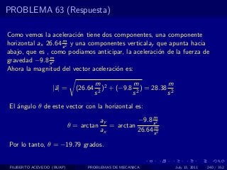 PROBLEMA 63 (Respuesta)

Como vemos la aceleraci´n tiene dos componentes, una componente
                           o
                    m
horizontal ax 26.64 s 2 y una componentes verticalay que apunta hacia
abajo, que es , como podiamos anticipar, la aceleraci´n de la fuerza de
                                                     o
               m
gravedad −9.8 s 2
Ahora la magnitud del vector aceleraci´n es:
                                      o

                                       m 2         m           m
                   |a| =      (26.64      ) + (−9.8 2 ) = 28.38 2
                                       s2          s           s
El ´ngulo θ de este vector con la horizontal es:
   a
                                                          m
                                         ay          −9.8 s 2
                            θ = arctan      = arctan       m
                                         ax          26.64 s 2

Por lo tanto, θ = −19.79 grados.


 FILIBERTO ACEVEDO (BUAP)         PROBLEMAS DE MECANICA             July 13, 2011   240 / 352
 
