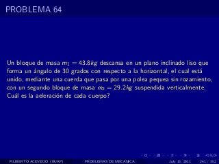 PROBLEMA 64




Un bloque de masa m1 = 43.8kg descansa en un plano inclinado liso que
forma un ´ngulo de 30 grados con respecto a la horizontal, el cual est´
          a                                                           a
unido, mediante una cuerda que pasa por una polea pequea sin rozamiento,
con un segundo bloque de masa m2 = 29.2kg suspendida verticalmente.
Cu´l es la aeleraci´n de cada cuerpo?
   a               o




 FILIBERTO ACEVEDO (BUAP)   PROBLEMAS DE MECANICA       July 13, 2011   241 / 352
 