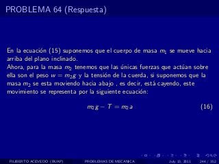 PROBLEMA 64 (Respuesta)



En la ecuaci´n (15) suponemos que el cuerpo de masa m1 se mueve hacia
             o
arriba del plano inclinado.
Ahora, para la masa m2 tenemos que las unicas fuerzas que act´an sobre
                                          ´                    u
ella son el peso w = m2 g y la tensi´n de la cuerda, si suponemos que la
                                    o
masa m2 se esta moviendo hacia abajo , es decir, est´ cayendo, este
                                                      a
movimiento se representa por la siguiente ecuaci´n:
                                                 o

                            m2 g − T = m2 a                              (16)




 FILIBERTO ACEVEDO (BUAP)   PROBLEMAS DE MECANICA        July 13, 2011   244 / 352
 