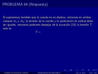 PROBLEMA 64 (Respuesta)


Si suponemos tambi´n que la cuerda no es elastica, entonces en ambos
                    e
cuerpos m1 y m2 , la tensi´n de la cuerda y la aceleraci´n en ambos debe
                          o                             o
ser iguales. entonces podemos despejar de la ecuaci´n (15) la tensi´n T,
                                                     o             o
esto es
                          T =




 FILIBERTO ACEVEDO (BUAP)   PROBLEMAS DE MECANICA         July 13, 2011   245 / 352
 