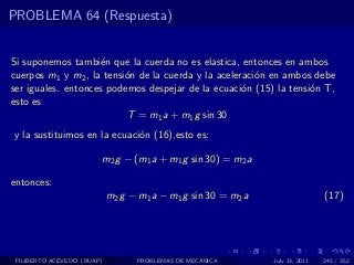 PROBLEMA 64 (Respuesta)


Si suponemos tambi´n que la cuerda no es elastica, entonces en ambos
                    e
cuerpos m1 y m2 , la tensi´n de la cuerda y la aceleraci´n en ambos debe
                          o                             o
ser iguales. entonces podemos despejar de la ecuaci´n (15) la tensi´n T,
                                                     o             o
esto es
                          T = m1 a + m1 g sin 30
y la sustituimos en la ecuaci´n (16),esto es:
                             o

                        m2 g − (m1 a + m1 g sin 30) = m2 a

entonces:
                            m2 g − m1 a − m1 g sin 30 = m2 a                   (17)




 FILIBERTO ACEVEDO (BUAP)         PROBLEMAS DE MECANICA        July 13, 2011   245 / 352
 