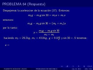 PROBLEMA 64 (Respuesta)
Despejemos la aceleracion de la ecuaci´n (17). Entonces:
                                      o
                            m2 g − m1 g sin 30 = m2 a + m1 a
entonces:
                            m2 g − m1 g sin 30 = (m2 + m1 )a
por lo tanto:
                            m2 g − m1 g sin 30
                                a=
                                m2 + m1
                                             m
haciendo m2 = 29.2kg , m1 = 43.8kg , g = 9.8 s 2 y sin 30 = .5 tenemos:

  a=




 FILIBERTO ACEVEDO (BUAP)          PROBLEMAS DE MECANICA       July 13, 2011   246 / 352
 