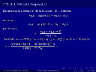 PROBLEMA 64 (Respuesta)
Despejemos la aceleracion de la ecuaci´n (17). Entonces:
                                      o
                            m2 g − m1 g sin 30 = m2 a + m1 a
entonces:
                            m2 g − m1 g sin 30 = (m2 + m1 )a
por lo tanto:
                            m2 g − m1 g sin 30
                                a=
                                m2 + m1
                                             m
haciendo m2 = 29.2kg , m1 = 43.8kg , g = 9.8 s 2 y sin 30 = .5 tenemos:
                     m                     m
       (29.2kg )(9.8 s 2 ) − (43.8kg )(9.8 s 2 ).5
  a=                                               =
                 43.8kg + 29.2kg




 FILIBERTO ACEVEDO (BUAP)          PROBLEMAS DE MECANICA       July 13, 2011   246 / 352
 