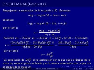PROBLEMA 64 (Respuesta)
Despejemos la aceleracion de la ecuaci´n (17). Entonces:
                                      o
                            m2 g − m1 g sin 30 = m2 a + m1 a
entonces:
                            m2 g − m1 g sin 30 = (m2 + m1 )a
por lo tanto:
                            m2 g − m1 g sin 30
                                a=
                                m2 + m1
                                             m
haciendo m2 = 29.2kg , m1 = 43.8kg , g = 9.8 s 2 y sin 30 = .5 tenemos:
                     m                     m                  m              m
       (29.2kg )(9.8 s 2 ) − (43.8kg )(9.8 s 2 ).5   286.16kg s 2 − 214.62kg s 2
  a=                                               =
                 43.8kg + 29.2kg                                73kg
 por lo tanto
                                               m
                                    a = .98 2
                                              s
                          m
 La aceleraci´n de .98 s 2 , es la aceleraci´n con la que sube el bloque de la
             o                               o
masa m1 sobre el plano inclinado y es la misma aceleraci´n con la que cae
                                                               o
el bloque de la masa m2 .
 FILIBERTO ACEVEDO (BUAP)          PROBLEMAS DE MECANICA       July 13, 2011   246 / 352
 