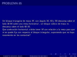 PROBLEMA 65




Un bloque triangular de masa M, con ´ngulo 30, 60 y 90 descansa sobre el
                                      a
lado 30-90 sobre una mesa horizontal , un bloque c´bico de masa m,
                                                   u
descansa sobre el lado 60-30.
Que aceleraci´n horizontal a debe tener M con relaci´n a la mesa para que
             o                                       o
m se quede ﬁja con respecto al bloque triangular, suponiendo que no haya
rozamiento en los contactos?




 FILIBERTO ACEVEDO (BUAP)   PROBLEMAS DE MECANICA        July 13, 2011   247 / 352
 