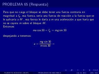 PROBLEMA 65 (Respuesta)
Para que no caiga el bloque se debe tener una fuerza contraria en
magnitud a fg , esa fuerza, seria una fuerza de reacci´n a la fuerza que se
                                                      o
le aplicar´ a M , esa fuerza le dar´ a m una aceleraci´n a que har´ que
          ıa                        ıa                  o            ıa
no se cayera m sobre el bloque M.
Entonces
                         ma cos 30 = fg = mg sin 30
despejando a tenemos:
                                 mg sin 30
                            a=             =
                                 m cos 30




 FILIBERTO ACEVEDO (BUAP)    PROBLEMAS DE MECANICA          July 13, 2011   249 / 352
 