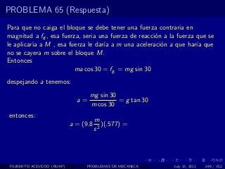 PROBLEMA 65 (Respuesta)
Para que no caiga el bloque se debe tener una fuerza contraria en
magnitud a fg , esa fuerza, seria una fuerza de reacci´n a la fuerza que se
                                                      o
le aplicar´ a M , esa fuerza le dar´ a m una aceleraci´n a que har´ que
          ıa                        ıa                  o            ıa
no se cayera m sobre el bloque M.
Entonces
                         ma cos 30 = fg = mg sin 30
despejando a tenemos:
                                   mg sin 30
                              a=             = g tan 30
                                   m cos 30
entonces:
                                       m
                            a = (9.8      )(.577) =
                                       s2




 FILIBERTO ACEVEDO (BUAP)        PROBLEMAS DE MECANICA      July 13, 2011   249 / 352
 