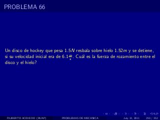 PROBLEMA 66




Un disco de hockey que pesa 1.5N resbala sobre hielo 1.52m y se detiene,
si su velocidad inicial era de 6.1 m . Cu´l es la fuerza de rozamiento entre el
                                   s     a
disco y el hielo?




 FILIBERTO ACEVEDO (BUAP)    PROBLEMAS DE MECANICA            July 13, 2011   250 / 352
 
