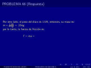 PROBLEMA 66 (Respuesta)



Por otro lado, el peso del disco es 1.5N, entonces, su masa es:
     1.5N
m = 9.8 m = .15kg
         s2
por lo tanto, la fuerza de fricci´n es:
                                 o

                     f = ma =




 FILIBERTO ACEVEDO (BUAP)       PROBLEMAS DE MECANICA      July 13, 2011   253 / 352
 