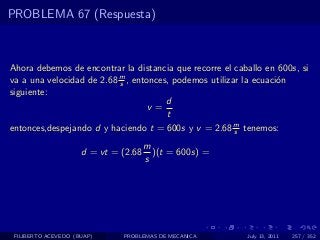 PROBLEMA 67 (Respuesta)



Ahora debemos de encontrar la distancia que recorre el caballo en 600s, si
va a una velocidad de 2.68 m , entonces, podemos utilizar la ecuaci´n
                           s                                       o
siguiente:
                                       d
                                   v=
                                       t
entonces,despejando d y haciendo t = 600s y v = 2.68 m tenemos:
                                                        s

                                      m
                     d = vt = (2.68     )(t = 600s) =
                                      s




 FILIBERTO ACEVEDO (BUAP)     PROBLEMAS DE MECANICA       July 13, 2011   257 / 352
 