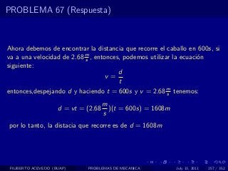 PROBLEMA 67 (Respuesta)



Ahora debemos de encontrar la distancia que recorre el caballo en 600s, si
va a una velocidad de 2.68 m , entonces, podemos utilizar la ecuaci´n
                           s                                       o
siguiente:
                                       d
                                   v=
                                       t
entonces,despejando d y haciendo t = 600s y v = 2.68 m tenemos:
                                                        s

                                      m
                     d = vt = (2.68     )(t = 600s) = 1608m
                                      s
por lo tanto, la distacia que recorre es de d = 1608m




 FILIBERTO ACEVEDO (BUAP)     PROBLEMAS DE MECANICA           July 13, 2011   257 / 352
 