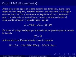 PROBLEMA 67 (Respuesta)
Ahora, que fuerza ejerce el caballo durante esa distancia?, bueno, para
responder esta pregunta, debemos observar, que el caballo jala el vag´n
                                                                      o
con una fuerza de 178N que forma un ´ngulo de 30 con la horizontal,
                                       a
pero, el movimiento es hacia delante, entonces, debemos obtener el
componente horizontal fx de esta fuerza, que es

                            fx = 178N cos 30 = 154.15N

Entonces, el trabajo realizado por el caballo W , se puede encontrar usando
la formula:
                                  W = fd
sustituyendo en la f´rmula anterior f por fx tenemos:
                    o

        W = fx d = (154.15N)(1608m) = 247873.2Nm =



 FILIBERTO ACEVEDO (BUAP)       PROBLEMAS DE MECANICA      July 13, 2011   258 / 352
 