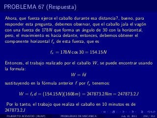 PROBLEMA 67 (Respuesta)
Ahora, que fuerza ejerce el caballo durante esa distancia?, bueno, para
responder esta pregunta, debemos observar, que el caballo jala el vag´n
                                                                      o
con una fuerza de 178N que forma un ´ngulo de 30 con la horizontal,
                                       a
pero, el movimiento es hacia delante, entonces, debemos obtener el
componente horizontal fx de esta fuerza, que es

                            fx = 178N cos 30 = 154.15N

Entonces, el trabajo realizado por el caballo W , se puede encontrar usando
la formula:
                                  W = fd
sustituyendo en la f´rmula anterior f por fx tenemos:
                    o

        W = fx d = (154.15N)(1608m) = 247873.2Nm = 247873.2J

 Por lo tanto, el trabajo que realiza el caballo en 10 minutos es de
247873.2J
 FILIBERTO ACEVEDO (BUAP)       PROBLEMAS DE MECANICA       July 13, 2011   258 / 352
 