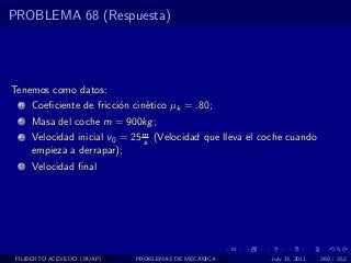 PROBLEMA 68 (Respuesta)




Tenemos como datos:
  1   Coeﬁciente de fricci´n cin´tico µk = .80;
                          o     e
  2   Masa del coche m = 900kg ;
  3   Velocidad inicial v0 = 25 m (Velocidad que lleva el coche cuando
                                s
      empieza a derrapar);
  4   Velocidad ﬁnal




 FILIBERTO ACEVEDO (BUAP)    PROBLEMAS DE MECANICA         July 13, 2011   260 / 352
 