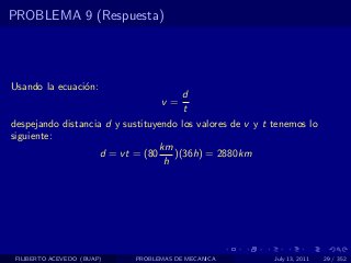 PROBLEMA 9 (Respuesta)




Usando la ecuaci´n:
                o
                                      d
                                  v=
                                       t
despejando distancia d y sustituyendo los valores de v y t tenemos lo
siguiente:
                                 km
                    d = vt = (80    )(36h) = 2880km
                                  h




 FILIBERTO ACEVEDO (BUAP)   PROBLEMAS DE MECANICA          July 13, 2011   29 / 352
 