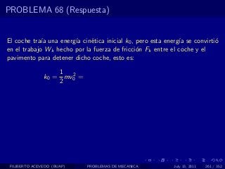 PROBLEMA 68 (Respuesta)


El coche tra´ una energ´ cin´tica inicial k0 , pero esta energ´ se convirti´
             ıa        ıa    e                                ıa           o
en el trabajo Wk hecho por la fuerza de fricci´n Fk entre el coche y el
                                               o
pavimento para detener dicho coche, esto es:

                   1 2
               k0 = mv0 =
                   2




 FILIBERTO ACEVEDO (BUAP)   PROBLEMAS DE MECANICA           July 13, 2011   261 / 352
 