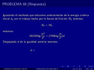PROBLEMA 68 (Respuesta)

Igualando el resultado que obtuvimo anteriormente de la energ´ cin´tica
                                                                ıa   e
inicial k0 con el trabajo hecho por la fuerza de fricci´n Wk tenemos:
                                                       o

                                       K 0 = Wk

entonces
                               m2             m
                            281250kg
                                 2
                                   = (7056kg 2 )d
                               s              s
Despejando d de la igualdad anterior tenemos:


                            d=




 FILIBERTO ACEVEDO (BUAP)        PROBLEMAS DE MECANICA   July 13, 2011   262 / 352
 