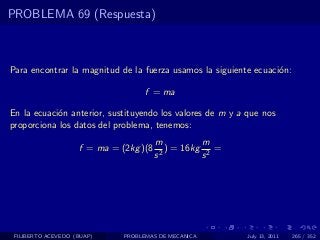 PROBLEMA 69 (Respuesta)



Para encontrar la magnitud de la fuerza usamos la siguiente ecuaci´n:
                                                                  o

                                    f = ma

En la ecuaci´n anterior, sustituyendo los valores de m y a que nos
            o
proporciona los datos del problema, tenemos:
                                        m          m
                    f = ma = (2kg )(8      ) = 16kg 2 =
                                        s2         s




 FILIBERTO ACEVEDO (BUAP)     PROBLEMAS DE MECANICA        July 13, 2011   265 / 352
 