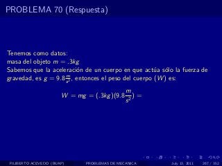 PROBLEMA 70 (Respuesta)



Tenemos como datos:
masa del objeto m = .3kg
Sabemos que la aceleraci´n de un cuerpo en que act´a s´lo la fuerza de
                           o                           u o
                     m
gravedad, es g = 9.8 s 2 , entonces el peso del cuerpo (W ) es:
                                              m
                       W = mg = (.3kg )(9.8      )=
                                              s2




 FILIBERTO ACEVEDO (BUAP)     PROBLEMAS DE MECANICA      July 13, 2011   267 / 352
 