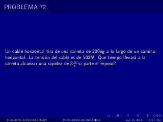 PROBLEMA 72




Un cable horizontal tira de una carreta de 200kg a lo largo de un camino
horizontal. La tensi´n del cable es de 500N. Que tiempo llevar´ a la
                    o                                          a
                                  m
carreta alcanzar una rapidez de 8 s si parte el reposo?




 FILIBERTO ACEVEDO (BUAP)   PROBLEMAS DE MECANICA         July 13, 2011   272 / 352
 