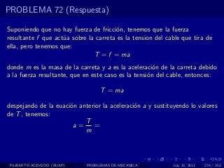 PROBLEMA 72 (Respuesta)

Suponiendo que no hay fuerza de fricci´n, tenemos que la fuerza
                                       o
resultante f que act´a sobre la carreta es la tension del cable que tira de
                    u
ella, pero tenemos que:
                               T = f = ma
donde m es la masa de la carreta y a es la aceleraci´n de la carreta debido
                                                      o
a la fuerza resultante, que en este caso es la tensi´n del cable, entonces:
                                                    o

                                  T = ma

despejando de la euaci´n anterior la aceleraci´n a y sustituyendo lo valores
                      o                       o
de T , tenemos:
                           T
                       a=     =
                           m




 FILIBERTO ACEVEDO (BUAP)    PROBLEMAS DE MECANICA          July 13, 2011   274 / 352
 